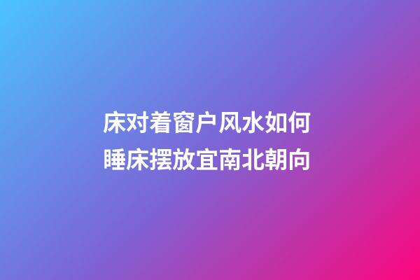 床对着窗户风水如何 睡床摆放宜南北朝向